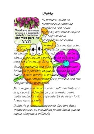 Visión
Mi primera visión es
terminar este curso de
nivelación con notas
buenas y que este sacrificio
que hago mede la
recompensa necesaria
En cinco años me veo como
una excelente profesional que ha culminado con
su carrera con una de las mejores egresadas y
alcanzando buenas oportunidades de trabajo
para ser el sustento de mi familia (hijo)
Estoy agradecida con dios por la oportunidad
brindada y por todo lo que ha pasado ya sea
bueno o malo porque si no fuese por ello no
estaría aquí compartiendo este proceso con mis
compañeros y profesores
Para llegar acá me toca saber salir adelante con
el apoyo de mi familia ya que considero una
mujer luchadora con capacidades de hacer todo
lo que me proponga
Solidaria y perseverante como dice una frase
«nadie conoce su verdadera fuerza hasta que se
siente obligada a utilizarla
 