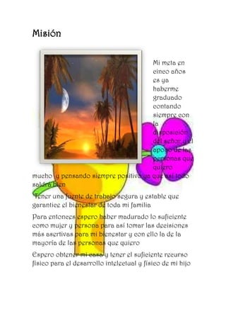 Misión
Mi meta en
cinco años
es ya
haberme
graduado
contando
siempre con
la
disposición
del señor y el
apoyo de las
personas que
quiero
mucho y pensando siempre positivo ya que así todo
saldrá bien
Tener una fuente de trabajo segura y estable que
garantice el bienestar de toda mi familia
Para entonces espero haber madurado lo suficiente
como mujer y persona para así tomar las decisiones
más asertivas para mi bienestar y con ello la de la
mayoría de las personas que quiero
Espero obtener mi casa y tener el suficiente recurso
físico para el desarrollo intelectual y físico de mi hijo
 