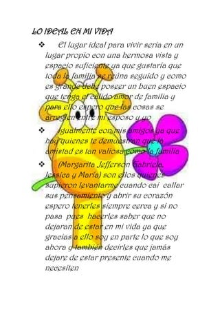 LO IDEAL EN MI VIDA
 El lugar ideal para vivir seria en un
lugar propio con una hermosa vista y
espacio suficiente ya que gustaría que
toda la familia se reúna seguido y como
es grande debe poseer un buen espacio
que tenga el cálido amor de familia y
para ello espero que las cosas se
arreglen entre mi esposo y yo
 Igualmente con mis amigos ya que
hay quienes te demuestran que la
amistad es tan valiosa como la familia
 (Margarita ,Jefferson Gabriela,
Jessica y María) son ellos quienes
supieron levantarme cuando caí callar
sus pensamiento y abrir su corazón
espero tenerles siempre cerca y si no
pasa pues hacerles saber que no
dejaran de estar en mi vida ya que
gracias a ello soy en parte lo que soy
ahora y también decirles que jamás
dejare de estar presente cuando me
necesiten
 