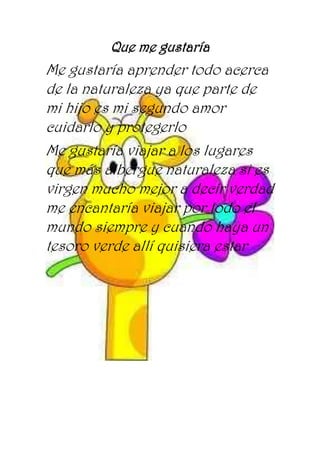 Que me gustaría
Me gustaría aprender todo acerca
de la naturaleza ya que parte de
mi hijo es mi segundo amor
cuidarlo y protegerlo
Me gustaría viajar a los lugares
que más albergue naturaleza si es
virgen mucho mejor a decir verdad
me encantaría viajar por todo el
mundo siempre y cuando haya un
tesoro verde allí quisiera estar
 