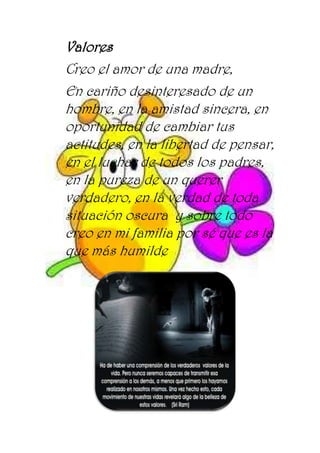 Valores
Creo el amor de una madre,
En cariño desinteresado de un
hombre, en la amistad sincera, en
oportunidad de cambiar tus
actitudes, en la libertad de pensar,
en el luchar de todos los padres,
en la pureza de un querer
verdadero, en la verdad de toda
situación oscura y sobre todo
creo en mi familia por sé que es la
que más humilde
 