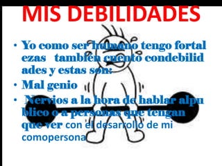 MIS DEBILIDADES
• Yo como ser humano tengo fortal
ezas también cuento condebilid
ades y estas son:
• Mal genio
• Nervios a la hora de hablar alpu
blico o a personas que tengan
que ver con el desarrollo de mi
comopersona
 