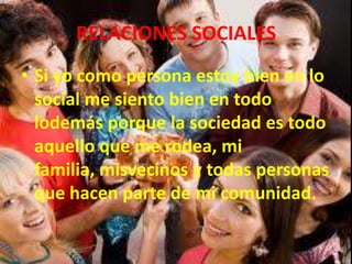 RELACIONES SOCIALES
• Si yo como persona estoy bien en lo
social me siento bien en todo
lodemás porque la sociedad es todo
aquello que me rodea, mi
familia, misvecinos y todas personas
que hacen parte de mi comunidad.
 