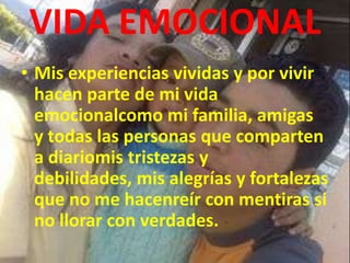 VIDA EMOCIONAL
• Mis experiencias vividas y por vivir
hacen parte de mi vida
emocionalcomo mi familia, amigas
y todas las personas que comparten
a diariomis tristezas y
debilidades, mis alegrías y fortalezas
que no me hacenreír con mentiras si
no llorar con verdades.
 
