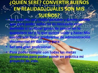 ¿QUIÉN SERÉ? CONVERTIR SUEÑOS
EN REALIDAD¿CUÁLES SON MIS
SUEÑOS?
• Ser cada día una mejor persona y darme cuenta
que para poder soñar no es necesario estar
dormido si no tener ganas de pensar en lo
quequiero ser y lo que quiero saber y hacer.Mis
sueños son:Poder graduarme de administración
documental en dos años para:
• Ser una gran profesional
• Para poder cumplir con todas las metas
propuestas para poder poner en práctica mi
proyecto de vida.
 