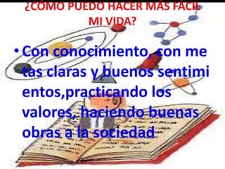 ¿CÓMO PUEDO HACER MÁS FÁCIL
MI VIDA?
•Con conocimiento, con me
tas claras y buenos sentimi
entos,practicando los
valores, haciendo buenas
obras a la sociedad
 