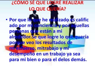 ¿CÓMO SÉ QUE LOGRÉ REALIZAR
LO QUE QUERÍA?
• Por que lo que he realizado es calific
ado por mi conciencia y por aquellas
personas que están a mi
alrededor.Se que logre lo que quería
porque veo los resultados de
mi esfuerzo, mitrabajo y mi
desempeño en un trabajo ya sea
para mi bien o para el delos demás.
 