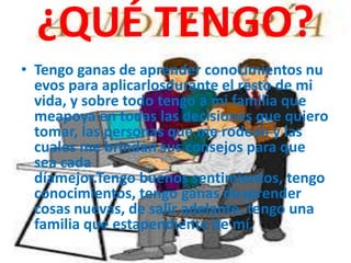 ¿QUÉ TENGO?
• Tengo ganas de aprender conocimientos nu
evos para aplicarlosdurante el resto de mi
vida, y sobre todo tengo a mi familia que
meapoya en todas las decisiones que quiero
tomar, las personas que me rodean y las
cuales me brindan sus consejos para que
sea cada
díamejor.Tengo buenos sentimientos, tengo
conocimientos, tengo ganas deaprender
cosas nuevas, de salir adelante, tengo una
familia que estapendiente de mí.
 