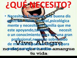 ¿QUÉ NECESITO?
• Necesito la fortaleza, una buena dis
posición física, mental,psicológica
mente y necesito mi familia que me
este apoyando,también necesit
o un conocimiento para ser una gran
profesional,necesito sobre todo
de mi misma para ser fuerte y para
poder cumplir mis metas.
 