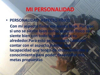 MI PERSONALIDAD
• PERSONALIDAD ASPECTO FÍSICO
Con mi aspecto físico me siento bien. Por que
si uno se siente bien consu aspecto físico se
siente bien con todo lo que esta a su
alrededor.Para esto es necesario también
contar con el aspecto mental que
lacapacidad que tengo de entendimiento y
conocimiento para poder desarrollar mis
metas propuestas
 