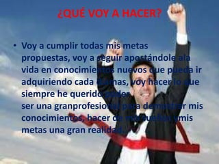¿QUÉ VOY A HACER?
• Voy a cumplir todas mis metas
propuestas, voy a seguir apostándole ala
vida en conocimientos nuevos que pueda ir
adquiriendo cada díamas, voy hacer lo que
siempre he querido poder
ser una granprofesional para demostrar mis
conocimientos, hacer de mis sueños ymis
metas una gran realidad.
 