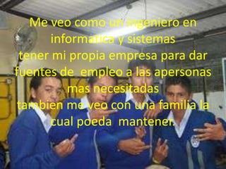 Me veo como un ingeniero en
informatica y sistemas
tener mi propia empresa para dar
fuentes de empleo a las apersonas
mas necesitadas
tambien me veo con una familia la
cual poeda mantener.
 