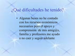 ¿Qué dificultades he tenido?
• Algunas beses no he contado
con los recursos económicos
necesarios pero el apoyo y
comprensión de mis amig@s,
familia y profesores me ayudo
a no caer y seguir adelante

 