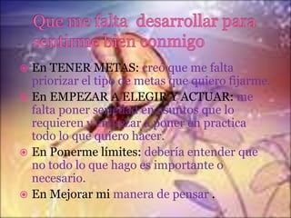 En TENER METAS: creó que me falta
priorizar el tipo de metas que quiero fijarme.
 En EMPEZAR A ELEGIR Y ACTUAR: me
falta poner seriedad en asuntos que lo
requieren y empezar a poner en practica
todo lo que quiero hacer.
 En Ponerme límites: debería entender que
no todo lo que hago es importante o
necesario.
 En Mejorar mi manera de pensar .


 