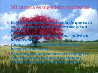 Estoy totalmente convencida de que es la
carrera que yo elegí y quiero ser en un
futuro
 Estoy convencida de que conseguiré un
buen trabajo.
 Ganare un buen salario básico mas
beneficios de la ley.
 Estoy segura que encontrare trabajo en
esta ingeniería porque necesitamos
cuidar y proteger el medioambiente.


 