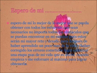 

espero de mi lo mejor de lo mejor que se pueda
obtener con todos los esfuerzos que sean
necesarios no importa todos los obstáculos que
se puedan encontrar en mi camino pues estos
serán mi mayor reto y desafío para después de
haber aprendido un poco mas de la vida y haber
corregido los errores cometidos logre culminar
una etapa mas de mi vida que es ahora cuando
empieza y me esforzare al máximo para lograr
obtenerla.

 