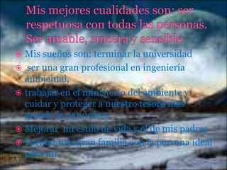 Mis sueños son: terminar la universidad
 ser una gran profesional en ingeniería
ambiental,
 trabajar en el ministerio del ambiente y
cuidar y proteger a nuestro tesoro mas
grande la naturaleza
 Mejorar mi estilo de vida y el de mis padres
 Formar una gran familia con la persona ideal
para mi.


 