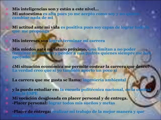 Mis inteligencias son y están a este nivel…
 Mi autoestima es alta pues yo me acepto como soy y no quiero
cambiar nada de mi




Mi actitud ante mi vida es positiva pues soy capas de lograr todo lo
que me proponga



Mis intereses son lograr terminar mi carrera



Mis miedos ante mi futuro próximo, ¿me limitan a no poder
terminar mi carrera y perder a mis padres quienes siempre me han
apoyado.



¿Mi situación económica me permite costear la carrera que deseo?
La verdad creo que si yo también aporto un poco si



La carrera que me gusta se llama: ingeniería ambiental

y la puedo estudiar en: la escuela politécnica nacional, en la central
y en la ESPE
 Mi vocación desglosada en placer personal y de entrega.
 -Placer personal: lograr todos mis sueños y metas




-Placer de entrega: realizar mi trabajo de la mejor manera y que
sea satisfactorio

 