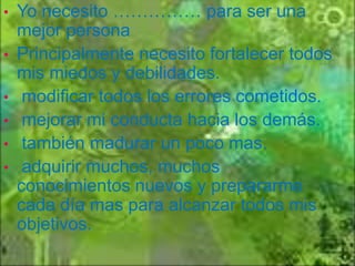 •
•

•
•
•
•

Yo necesito …………… para ser una
mejor persona
Principalmente necesito fortalecer todos
mis miedos y debilidades.
modificar todos los errores cometidos.
mejorar mi conducta hacia los demás.
también madurar un poco mas.
adquirir muchos, muchos
conocimientos nuevos y prepararme
cada día mas para alcanzar todos mis
objetivos.

 
