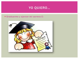 YO QUIERO…
Graduarme y ejercer mi carrera C: