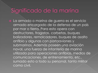 

La armada o marina de guerra es el servicio
armado encargado de la defensa de un país
por mar o tierra. Para esto opera con
destructores, fragatas, corbetas, buques
balizadores, remolcadores, buques de asalto
anfibio y algunas con portaaviones y
submarinos. Además poseen una aviación
naval, una fuerza de infantería de marina
utilizada para operaciones anfibias, medios de
comunicaciones, de entrenamiento, etc.,
sumado esto a todo su personal, tanto militar
como civil.

 