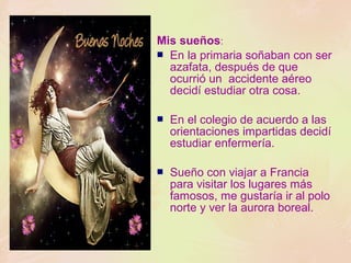 Mis sueños:
 En la primaria soñaban con ser
azafata, después de que
ocurrió un accidente aéreo
decidí estudiar otra cosa.


En el colegio de acuerdo a las
orientaciones impartidas decidí
estudiar enfermería.



Sueño con viajar a Francia
para visitar los lugares más
famosos, me gustaría ir al polo
norte y ver la aurora boreal.

 