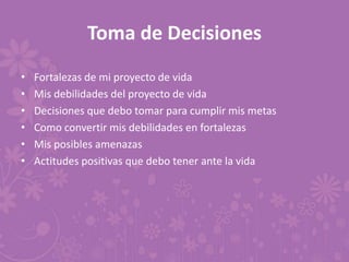 Toma de Decisiones
• Fortalezas de mi proyecto de vida
• Mis debilidades del proyecto de vida
• Decisiones que debo tomar para cumplir mis metas
• Como convertir mis debilidades en fortalezas
• Mis posibles amenazas
• Actitudes positivas que debo tener ante la vida
 
