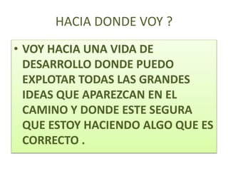 HACIA DONDE VOY ?
• VOY HACIA UNA VIDA DE
DESARROLLO DONDE PUEDO
EXPLOTAR TODAS LAS GRANDES
IDEAS QUE APAREZCAN EN EL
CAMINO Y DONDE ESTE SEGURA
QUE ESTOY HACIENDO ALGO QUE ES
CORRECTO .
 