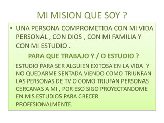 MI MISION QUE SOY ?
• UNA PERSONA COMPROMETIDA CON MI VIDA
PERSONAL , CON DIOS , CON MI FAMILIA Y
CON MI ESTUDIO .
PARA QUE TRABAJO Y / O ESTUDIO ?
ESTUDIO PARA SER ALGUIEN EXITOSA EN LA VIDA Y
NO QUEDARME SENTADA VIENDO COMO TRIUNFAN
LAS PERSONAS DE TV O COMO TRIUFAN PERSONAS
CERCANAS A MI , POR ESO SIGO PROYECTANDOME
EN MIS ESTUDIOS PARA CRECER
PROFESIONALMENTE.
 