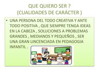 QUE QUIERO SER ?
(CUALIDADES DE CARÁCTER )
• UNA PERSONA DEL TODO CREATIVA Y ANTE
TODO POSITIVA , QUE SIEMPRE TENGA IDEAS
EN LA CABEZA , SOLUCIONES A PROBLEMAS
GRANDES , MEDIANOS Y PEQUEÑOS , SER
UNA GRAN LINCENCIADA EN PEDAGOGIA
INFANTIL .
 