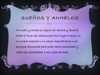 SUEÑOS Y ANHELOS 
Mi sueño y anhelo es seguir mi carrera y llevarla 
hasta el final del camino para así llegar a tener un 
mi propia empresa o un cargo importante en una 
empresa reconocida para poder darle comodidad y 
todas las necesidades a mis seres amados. 
 