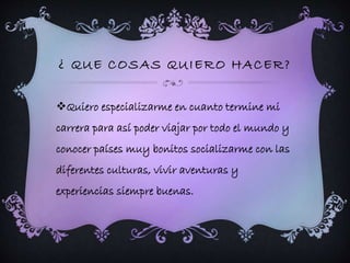 ¿ QUE COSAS QUIERO HACER? 
Quiero especializarme en cuanto termine mi 
carrera para así poder viajar por todo el mundo y 
conocer países muy bonitos socializarme con las 
diferentes culturas, vivir aventuras y 
experiencias siempre buenas. 
 