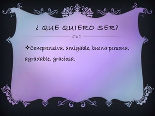 ¿ QUE QUIERO SER? 
Comprensiva, amigable, buena persona, 
agradable, graciosa. 
 