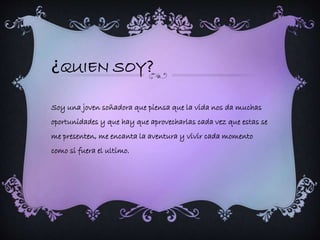¿QUIEN SOY? 
Soy una joven soñadora que piensa que la vida nos da muchas 
oportunidades y que hay que aprovecharlas cada vez que estas se 
me presenten, me encanta la aventura y vivir cada momento 
como si fuera el ultimo. 
 