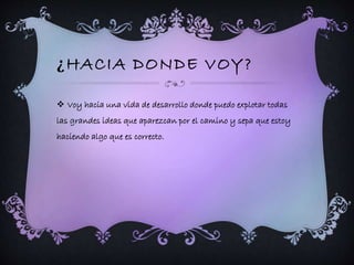 ¿HACIA DONDE VOY? 
 Voy hacia una vida de desarrollo donde puedo explotar todas 
las grandes ideas que aparezcan por el camino y sepa que estoy 
haciendo algo que es correcto. 
 
