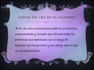 ¿COMO ME VEO EN EL FUTURO? 
Me veo como una persona creativa, productiva, 
comprometida y honesta que afronta todos los 
problemas que aparezcan con el apoyo de 
aquellos que tengo cerca y que estoy seguro que 
no me lastimarían. 
 