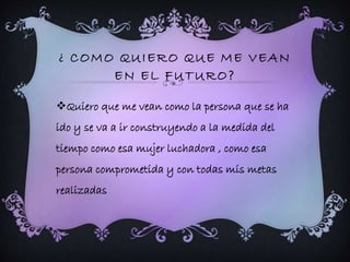 ¿ COMO QUIERO QUE ME VEAN 
EN EL FUTURO? 
Quiero que me vean como la persona que se ha 
ido y se va a ir construyendo a la medida del 
tiempo como esa mujer luchadora , como esa 
persona comprometida y con todas mis metas 
realizadas 
 