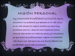 MISIÓN PERSONAL 
Soy comprometida de mente abierta que busca las mejores 
soluciones a los problemas que aparecen en la vida, busco 
en mi vida siempre los mejores cambios que sean muy 
provechosos para mi , deseo así como empecé así mismo 
terminar esta carrera con todas las ganas y el entusiasmo 
ya que quiero ser profesional para mejorar mi calidad de 
vida, Busco una vida plena con una familia abierta a las 
posibilidades que la vida nos presenta. 
 