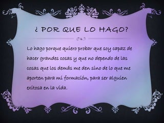 ¿ POR QUE LO HAGO? 
Lo hago porque quiero probar que soy capaz de 
hacer grandes cosas y que no dependo de las 
cosas que los demás me den sino de lo que me 
aporten para mi formación, para ser alguien 
exitosa en la vida. 
 