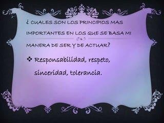 ¿ CUALES SON LOS PRINCIPIOS MAS 
IMPORTANTES EN LOS QUE SE BASA MI 
MANERA DE SER Y DE ACTUAR? 
 Responsabilidad, respeto, 
sinceridad, tolerancia. 
 