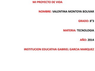MI PROYECTO DE VIDA 
NOMBRE: VALENTINA MONTOYA BOLIVAR 
GRADO: 8°3 
MATERIA: TECNOLOGIA 
AÑO: 2014 
INSTITUCION EDUCATIVA GABRIEL GARCIA MARQUEZ 
 