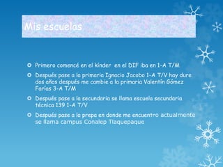 Mis escuelas 
 Primero comencé en el kínder en el DIF iba en 1-A T/M 
 Después pase a la primaria Ignacio Jacobo 1-A T/V hay dure 
dos años después me cambie a la primaria Valentín Gómez 
Farías 3-A T/M 
 Después pase a la secundaria se llama escuela secundaria 
técnica 139 1-A T/V 
 Después pase a la prepa en donde me encuentro actualmente 
se llama campus Conalep Tlaquepaque 
 