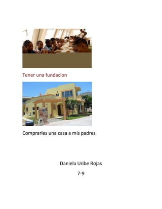 Tener una fundacion 
Comprarles una casa a mis padres 
Daniela Uribe Rojas 
7-9 
