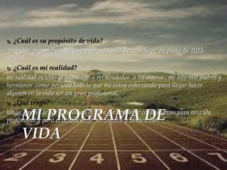  ¿Cuál es su propósito de vida? 
trabajar por mi familia y obtener mi titulo de tecnólogo en plazo de 2015 
al2018. 
 ¿Cuál es mi realidad? 
mi realidad es todo lo que tengo a mi alrededor a mi esposa , mi hijo mis padres y 
hermanos ,como persona todo lo que me estoy esforzando para llegar hacer 
alguien en la vida ser un gran profesional. 
 ¿Qué tengo? 
tengo gamas de ser alguien en la vida de aprender cosas nuevas para mi vida 
profesional y para el beneficio de mi familia y la saciedad. MI PROGRAMA DE 
VIDA 
 