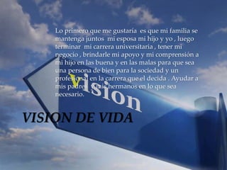 Lo primero que me gustaría es que mi familia se 
mantenga juntos mi esposa mi hijo y yo , luego 
terminar mi carrera universitaria , tener mi 
negocio , brindarle mi apoyo y mi comprensión a 
mi hijo en las buena y en las malas para que sea 
una persona de bien para la sociedad y un 
profesional en la carrera que el decida . Ayudar a 
mis padres y mis hermanos en lo que sea 
necesario. 
VISION DE VIDA 
 