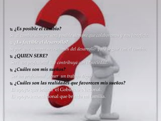  ¿Es posible el cambio? 
Si el cambio siempre será posible siempre que colaboremos y nos beneficie. 
 ¿Es factible el desarrollo? 
Si por que siempre necesitamos del desarrollo para seguir con el cambio. 
 ¿QUIEN SERE? 
Seré un profesional que contribuya con la sociedad. 
 ¿Cuáles son mis sueños? 
Ser un profesional ,tener un trabajo digno . 
 ¿Cuáles son las realidades que favorecen mis sueños? 
El apoyo que brinda el Gobierno Nacional. 
El apoyo incondicional que brinda mi familia. 
 