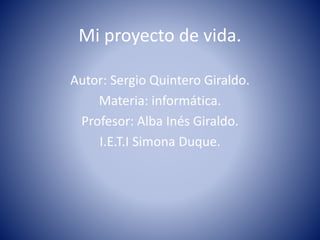 Mi proyecto de vida. 
Autor: Sergio Quintero Giraldo. 
Materia: informática. 
Profesor: Alba Inés Giraldo. 
I.E.T.I Simona Duque. 
 