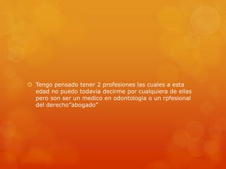  Tengo pensado tener 2 profesiones las cuales a esta 
edad no puedo todavia decirme por cualquiera de ellas 
pero son ser un medico en odontologia o un rpfesional 
del derecho”abogado” 
 