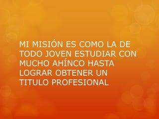 MI MISIÓN ES COMO LA DE 
TODO JOVEN ESTUDIAR CON 
MUCHO AHÍNCO HASTA 
LOGRAR OBTENER UN 
TITULO PROFESIONAL 
 