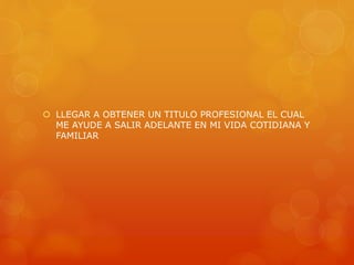  LLEGAR A OBTENER UN TITULO PROFESIONAL EL CUAL 
ME AYUDE A SALIR ADELANTE EN MI VIDA COTIDIANA Y 
FAMILIAR 
 